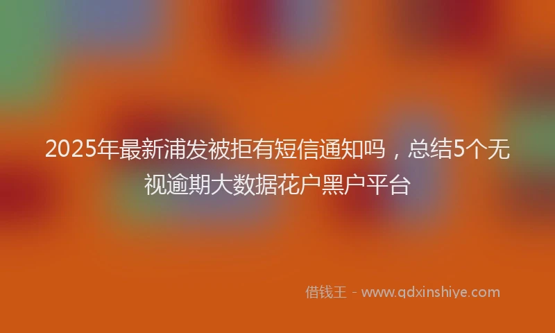 2025年最新浦发被拒有短信通知吗，总结5个无视逾期大数据花户黑户平台