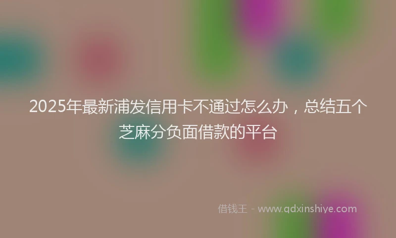 2025年最新浦发信用卡不通过怎么办，总结五个芝麻分负面借款的平台