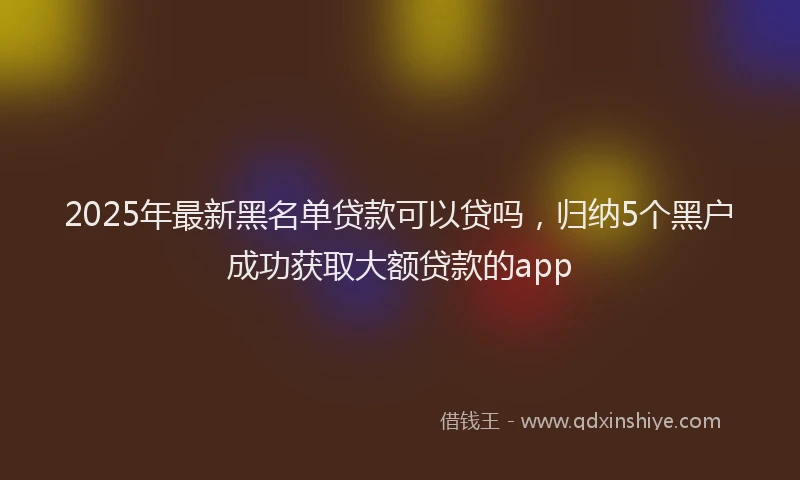 2025年最新黑名单贷款可以贷吗，归纳5个黑户成功获取大额贷款的app