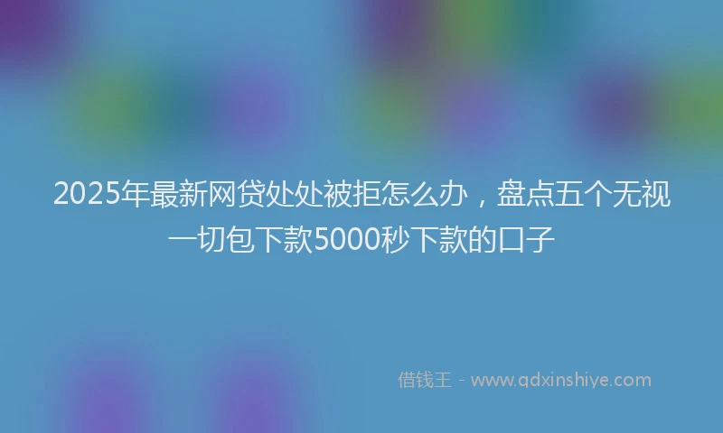 2025年最新网贷处处被拒怎么办，盘点五个无视一切包下款5000秒下款的口子