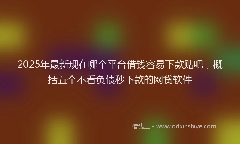2025年最新现在哪个平台借钱容易下款贴吧，概括五个不看负债秒下款的网贷软件