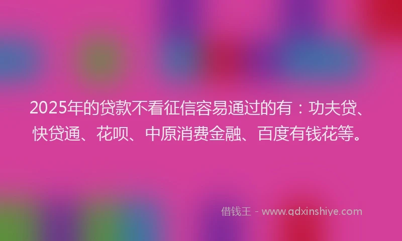 2025年的贷款不看征信容易通过的有：功夫贷、快贷通、花呗、中原消费金融、百度有钱花等。