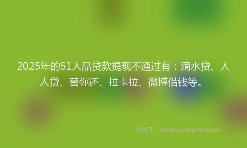 2025年的51人品贷款提现不通过有：滴水贷、人人贷、替你还、拉卡拉、微博借钱等。