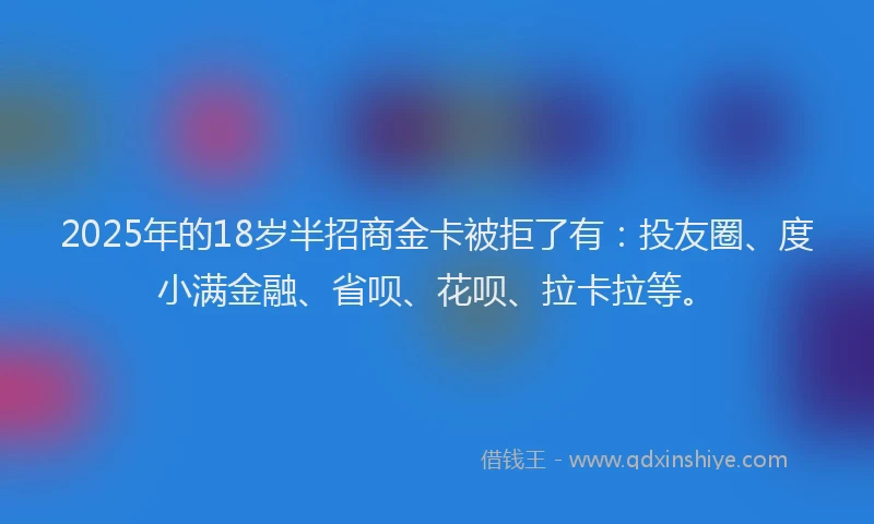 2025年的18岁半招商金卡被拒了有：投友圈、度小满金融、省呗、花呗、拉卡拉等。