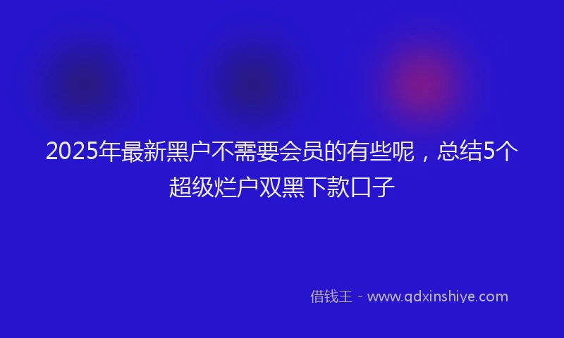 2025年最新黑户不需要会员的有些呢，总结5个超级烂户双黑下款口子