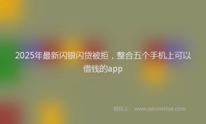 2025年最新闪银闪贷被拒，整合五个手机上可以借钱的app