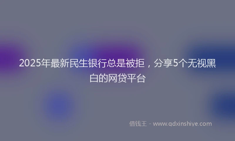 2025年最新民生银行总是被拒，分享5个无视黑白的网贷平台