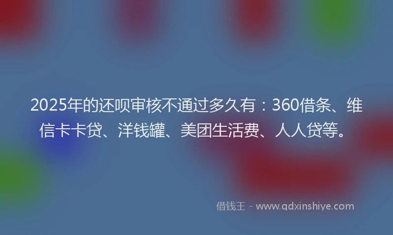 2025年的还呗审核不通过多久有：360借条、维信卡卡贷、洋钱罐、美团生活费、人人贷等。