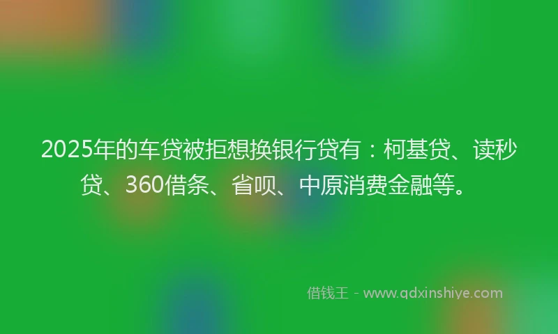 2025年的车贷被拒想换银行贷有：柯基贷、读秒贷、360借条、省呗、中原消费金融等。
