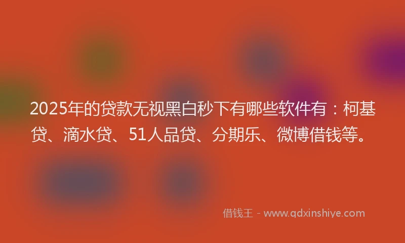 2025年的贷款无视黑白秒下有哪些软件有：柯基贷、滴水贷、51人品贷、分期乐、微博借钱等。
