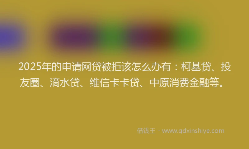 2025年的申请网贷被拒该怎么办有：柯基贷、投友圈、滴水贷、维信卡卡贷、中原消费金融等。