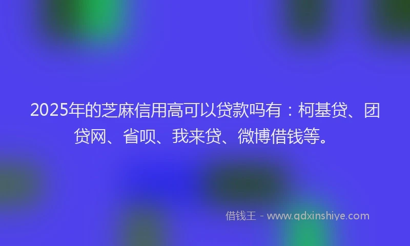 2025年的芝麻信用高可以贷款吗有：柯基贷、团贷网、省呗、我来贷、微博借钱等。