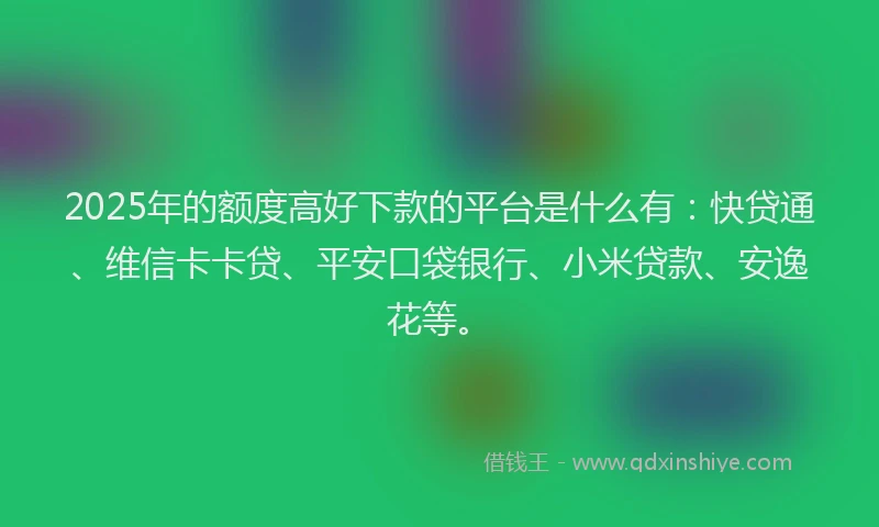 2025年的额度高好下款的平台是什么有：快贷通、维信卡卡贷、平安口袋银行、小米贷款、安逸花等。