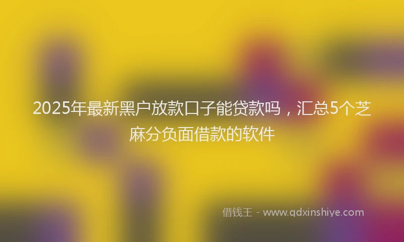 2025年最新黑户放款口子能贷款吗，汇总5个芝麻分负面借款的软件