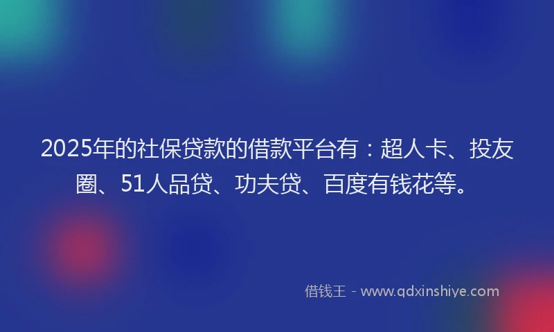 2025年的社保贷款的借款平台有：超人卡、投友圈、51人品贷、功夫贷、百度有钱花等。