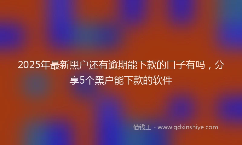 2025年最新黑户还有逾期能下款的口子有吗，分享5个黑户能下款的软件