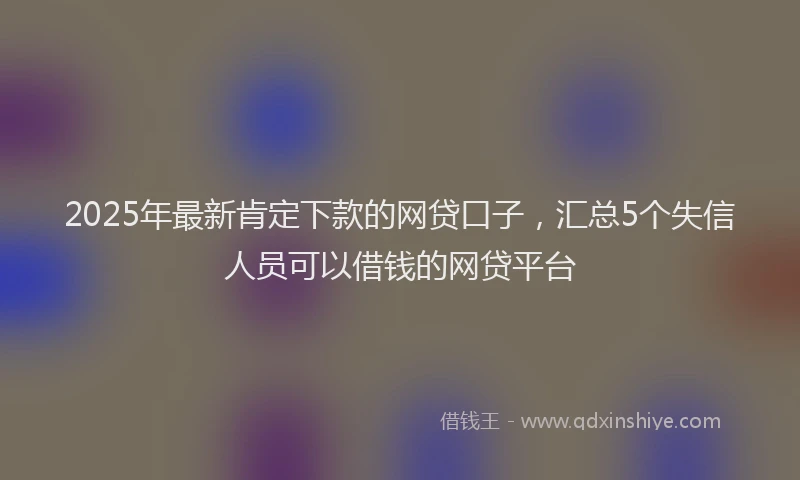 2025年最新肯定下款的网贷口子，汇总5个失信人员可以借钱的网贷平台