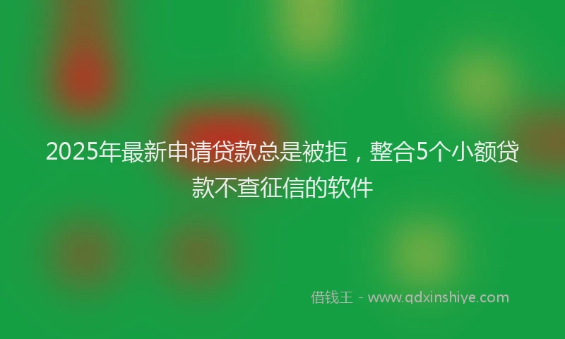 2025年最新申请贷款总是被拒，整合5个小额贷款不查征信的软件