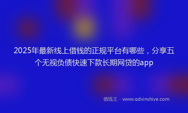 2025年最新线上借钱的正规平台有哪些，分享五个无视负债快速下款长期网贷的app