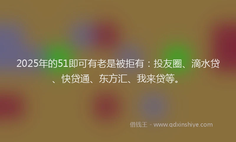 2025年的51即可有老是被拒有：投友圈、滴水贷、快贷通、东方汇、我来贷等。