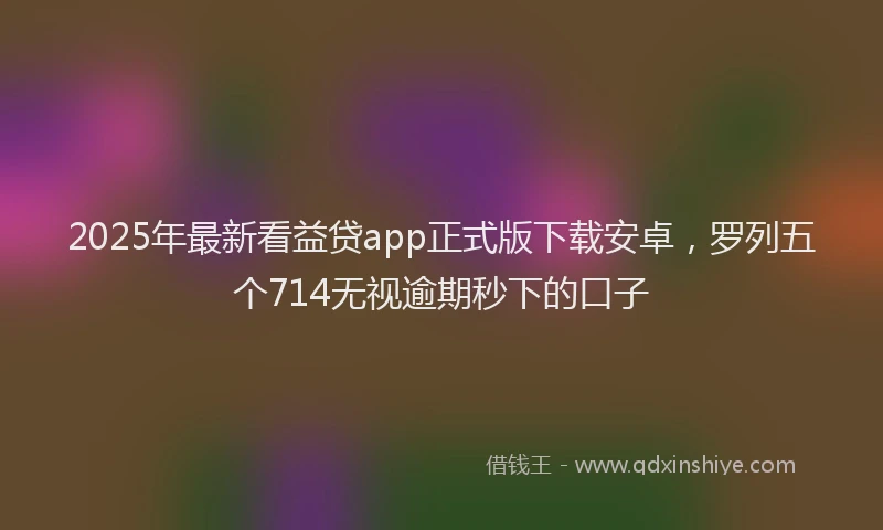 2025年最新看益贷app正式版下载安卓，罗列五个714无视逾期秒下的口子