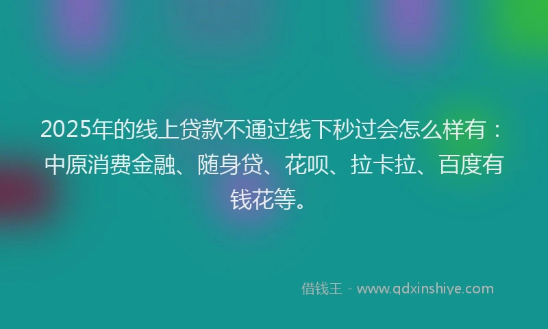 2025年的线上贷款不通过线下秒过会怎么样有：中原消费金融、随身贷、花呗、拉卡拉、百度有钱花等。