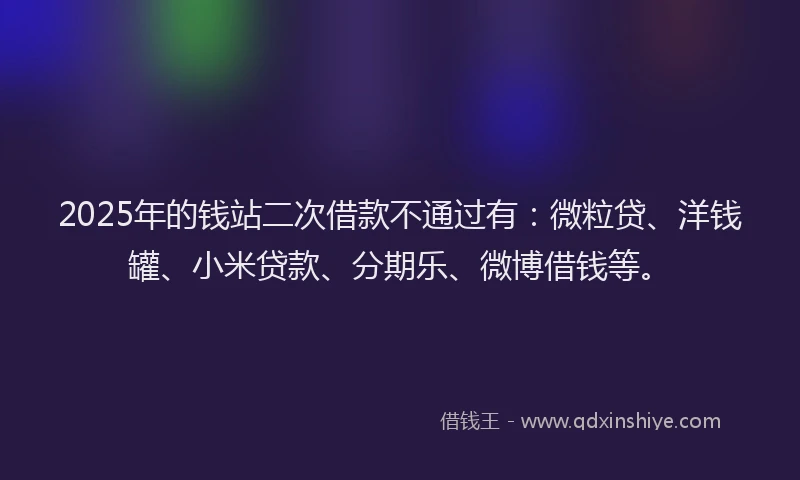 2025年的钱站二次借款不通过有：微粒贷、洋钱罐、小米贷款、分期乐、微博借钱等。