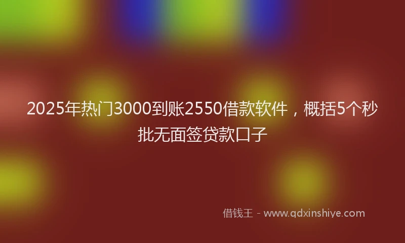 2025年热门3000到账2550借款软件，概括5个秒批无面签贷款口子