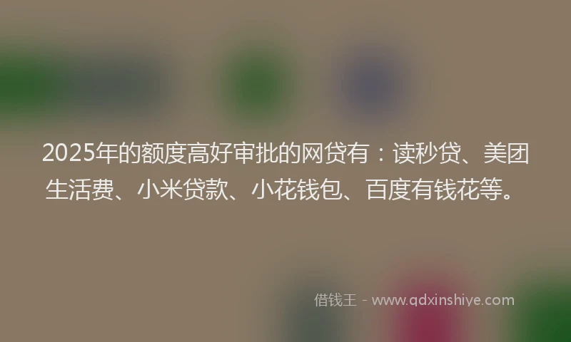 2025年的额度高好审批的网贷有：读秒贷、美团生活费、小米贷款、小花钱包、百度有钱花等。