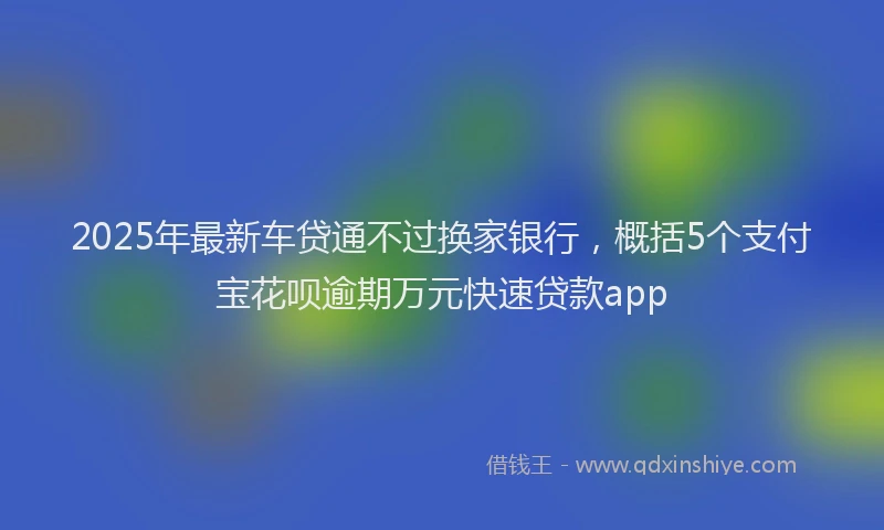 2025年最新车贷通不过换家银行，概括5个支付宝花呗逾期万元快速贷款app
