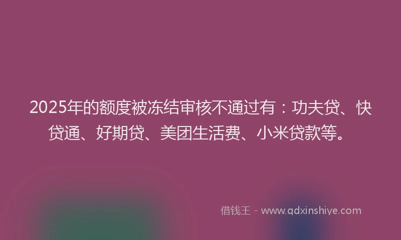 2025年的额度被冻结审核不通过有：功夫贷、快贷通、好期贷、美团生活费、小米贷款等。