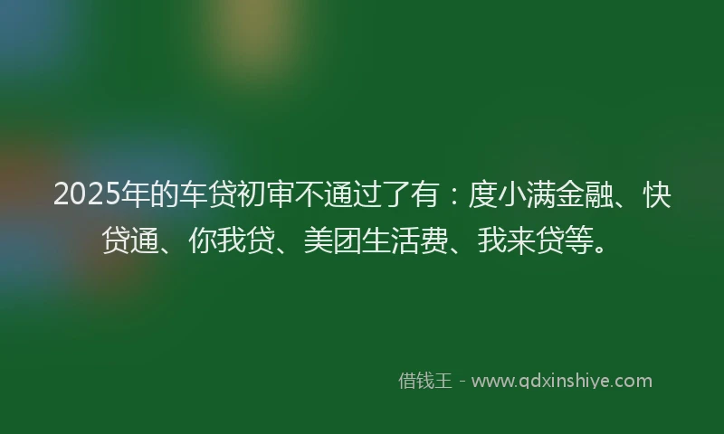 2025年的车贷初审不通过了有：度小满金融、快贷通、你我贷、美团生活费、我来贷等。