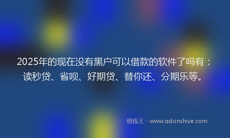 2025年的现在没有黑户可以借款的软件了吗有：读秒贷、省呗、好期贷、替你还、分期乐等。