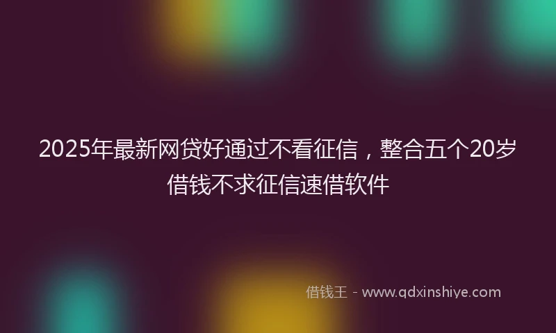 2025年最新网贷好通过不看征信，整合五个20岁借钱不求征信速借软件