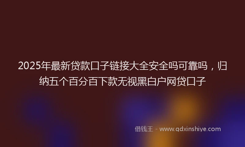 2025年最新贷款口子链接大全安全吗可靠吗，归纳五个百分百下款无视黑白户网贷口子