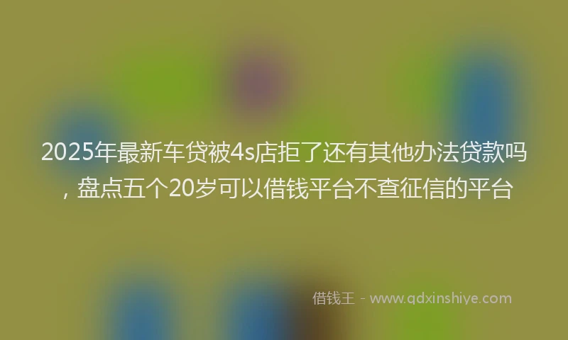 2025年最新车贷被4s店拒了还有其他办法贷款吗，盘点五个20岁可以借钱平台不查征信的平台
