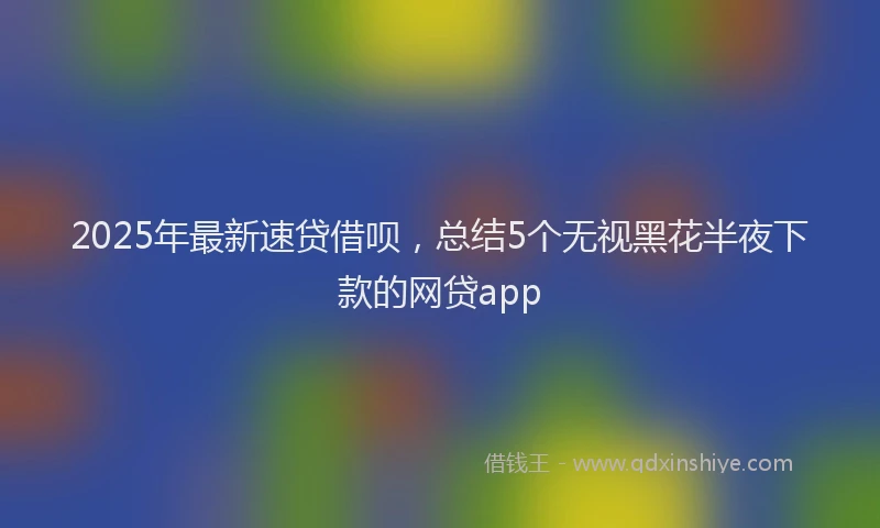 2025年最新速贷借呗，总结5个无视黑花半夜下款的网贷app