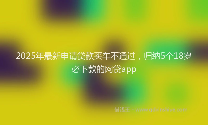 2025年最新申请贷款买车不通过，归纳5个18岁必下款的网贷app