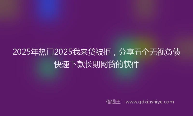 2025年热门2025我来贷被拒，分享五个无视负债快速下款长期网贷的软件