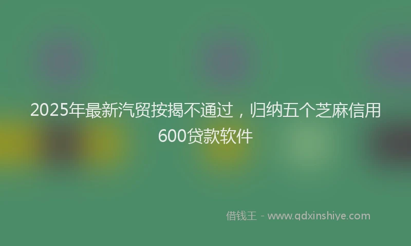 2025年最新汽贸按揭不通过，归纳五个芝麻信用600贷款软件