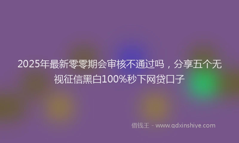 2025年最新零零期会审核不通过吗，分享五个无视征信黑白100%秒下网贷口子