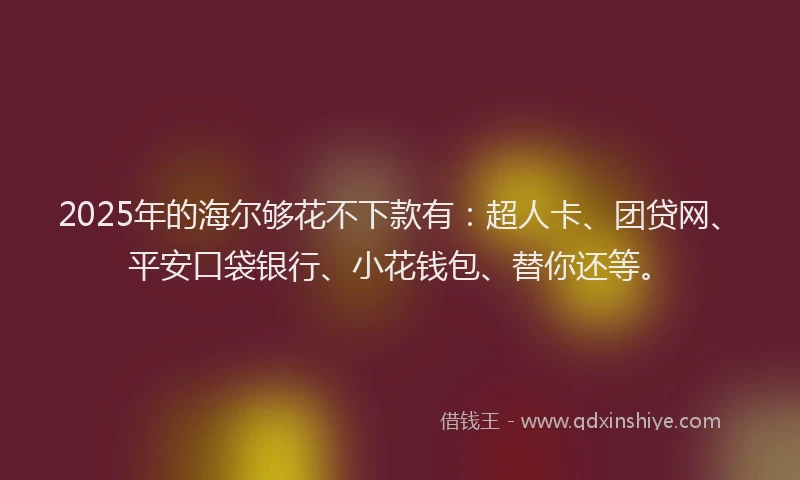 2025年的海尔够花不下款有：超人卡、团贷网、平安口袋银行、小花钱包、替你还等。