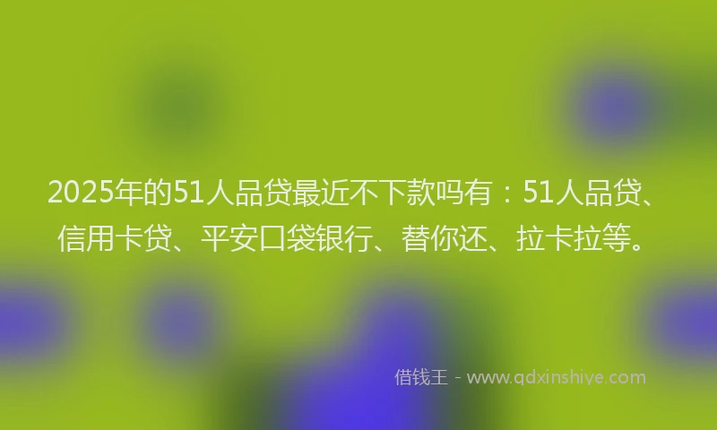 2025年的51人品贷最近不下款吗有：51人品贷、信用卡贷、平安口袋银行、替你还、拉卡拉等。