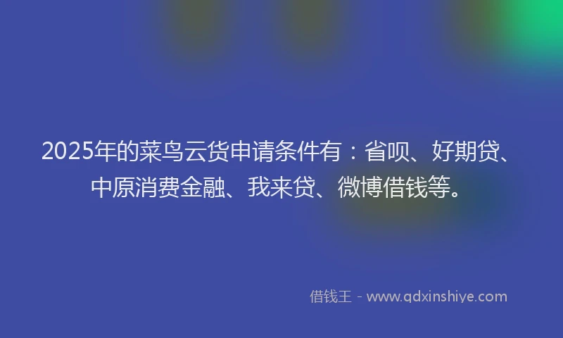 2025年的菜鸟云货申请条件有：省呗、好期贷、中原消费金融、我来贷、微博借钱等。
