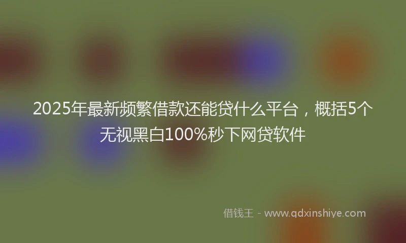 2025年最新频繁借款还能贷什么平台，概括5个无视黑白100%秒下网贷软件