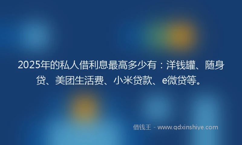 2025年的私人借利息最高多少有：洋钱罐、随身贷、美团生活费、小米贷款、e微贷等。