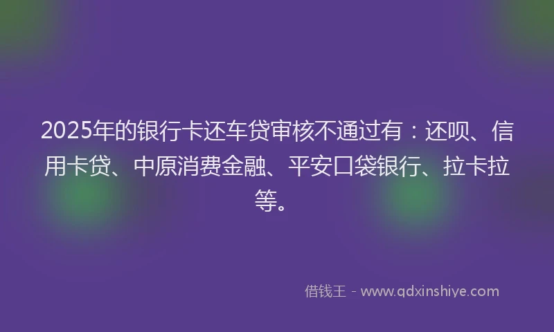2025年的银行卡还车贷审核不通过有：还呗、信用卡贷、中原消费金融、平安口袋银行、拉卡拉等。
