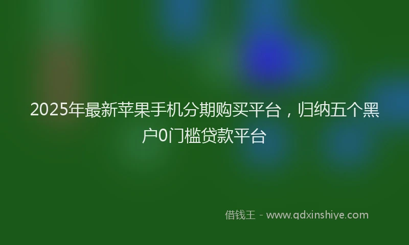2025年最新苹果手机分期购买平台，归纳五个黑户0门槛贷款平台
