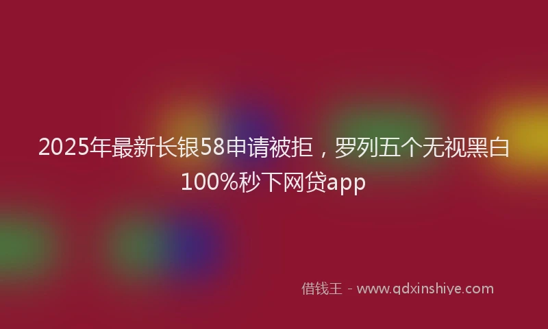 2025年最新长银58申请被拒，罗列五个无视黑白100%秒下网贷app