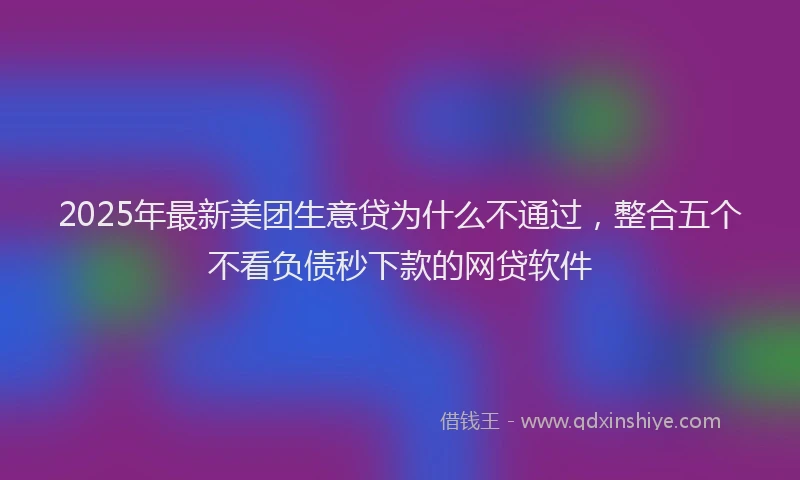 2025年最新美团生意贷为什么不通过，整合五个不看负债秒下款的网贷软件